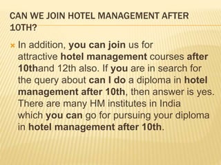 CAN WE JOIN HOTEL MANAGEMENT AFTER
10TH?
 In addition, you can join us for
attractive hotel management courses after
10thand 12th also. If you are in search for
the query about can I do a diploma in hotel
management after 10th, then answer is yes.
There are many HM institutes in India
which you can go for pursuing your diploma
in hotel management after 10th.
 