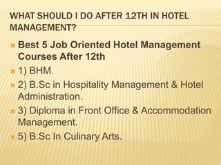 WHAT SHOULD I DO AFTER 12TH IN HOTEL
MANAGEMENT?
 Best 5 Job Oriented Hotel Management
Courses After 12th
 1) BHM.
 2) B.Sc in Hospitality Management & Hotel
Administration.
 3) Diploma in Front Office & Accommodation
Management.
 5) B.Sc In Culinary Arts.
 