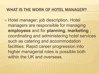 WHAT IS THE WORK OF HOTEL MANAGER?
 Hotel manager: job description. Hotel
managers are responsible for managing
employees and for planning, marketing ,
coordinating and administering hotel services
such as catering and accommodation
facilities. Rapid career progression into
higher managerial roles is possible both
within the UK and overseas.
 