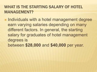 WHAT IS THE STARTING SALARY OF HOTEL
MANAGEMENT?
 Individuals with a hotel management degree
earn varying salaries depending on many
different factors. In general, the starting
salary for graduates of hotel management
degrees is
between $28,000 and $40,000 per year.
 