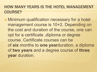HOW MANY YEARS IS THE HOTEL MANAGEMENT
COURSE?
 Minimum qualification necessary for a hotel
management course is 10+2. Depending on
the cost and duration of the course, one can
opt for a certificate ,diploma or degree
course. Certificate courses can be
of six months to one yearduration, a diploma
of two years and a degree course of three
year duration.
 