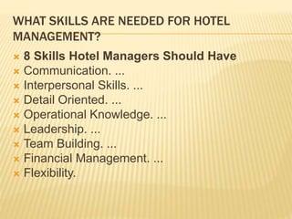 WHAT SKILLS ARE NEEDED FOR HOTEL
MANAGEMENT?
 8 Skills Hotel Managers Should Have
 Communication. ...
 Interpersonal Skills. ...
 Detail Oriented. ...
 Operational Knowledge. ...
 Leadership. ...
 Team Building. ...
 Financial Management. ...
 Flexibility.
 