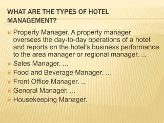WHAT ARE THE TYPES OF HOTEL
MANAGEMENT?
 Property Manager. A property manager
oversees the day-to-day operations of a hotel
and reports on the hotel's business performance
to the area manager or regional manager. ...
 Sales Manager. ...
 Food and Beverage Manager. ...
 Front Office Manager. ...
 General Manager. ...
 Housekeeping Manager.
 