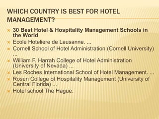 WHICH COUNTRY IS BEST FOR HOTEL
MANAGEMENT?
 30 Best Hotel & Hospitality Management Schools in
the World
 Ecole Hoteliere de Lausanne. ...
 Cornell School of Hotel Administration (Cornell University)
...
 William F. Harrah College of Hotel Administration
(University of Nevada) ...
 Les Roches International School of Hotel Management. ...
 Rosen College of Hospitality Management (University of
Central Florida) ...
 Hotel school The Hague.
 