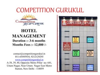 COMPETITION GURUKUL
HOTEL
MANAGEMENT
Duration :- 3-6 months
Months Fees :- 12,000 /-
contact@competitiongurukul.in
011-65495934, 9212129295
www.competitiongurukul.in
A-38, 39, 40, Opposite Metro Pillar no: 641,
Uttam Nagar, Near Uttam Nagar East Metro
Station, New Delhi - 110059
 
