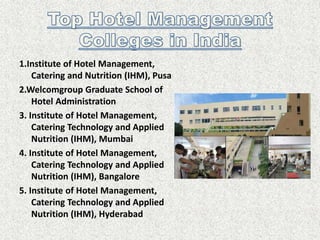 1.Institute of Hotel Management,
Catering and Nutrition (IHM), Pusa
2.Welcomgroup Graduate School of
Hotel Administration
3. Institute of Hotel Management,
Catering Technology and Applied
Nutrition (IHM), Mumbai
4. Institute of Hotel Management,
Catering Technology and Applied
Nutrition (IHM), Bangalore
5. Institute of Hotel Management,
Catering Technology and Applied
Nutrition (IHM), Hyderabad
 