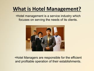 What is Hotel Management?
•Hotel management is a service industry which
focuses on serving the needs of its clients.
•Hotel Managers are responsible for the efficient
and profitable operation of their establishments.
 