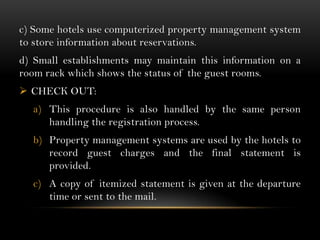 c) Some hotels use computerized property management system
to store information about reservations.
d) Small establishments may maintain this information on a
room rack which shows the status of the guest rooms.
 CHECK OUT:
  a) This procedure is also handled by the same person
     handling the registration process.
  b) Property management systems are used by the hotels to
     record guest charges and the final statement is
     provided.
  c) A copy of itemized statement is given at the departure
     time or sent to the mail.
 