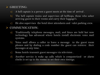  GREETING:
  a)   A bell captain is a person a guest meets at the time of arrival .
  b)   The bell captain trains and supervises all bellhops, those who usher
       arriving guest to their rooms and carry their luggage's.
  c)   He also supervises the hotel door attendants and valet parking crew.
 COMMUNICATION:
  a)   Traditionally telephone messages, mail, and faxes are held but now
       technology has advanced where hotels install electronic voice mail
       systems.
  b)   Voice mail allows a caller to leave a message to the guest room
       phones and by dialing a code number the guest can retrieve their
       messages at any time.
  c)   Some hotels transmit guest messages via television .
  d)   Another service is wake up calls which is computerized          or alarm
       clocks is set up in the rooms to set their own timings.
 