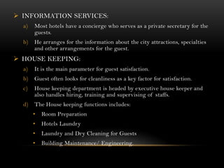  INFORMATION SERVICES:
  a)   Most hotels have a concierge who serves as a private secretary for the
       guests.
  b)   He arranges for the information about the city attractions, specialties
       and other arrangements for the guest.
 HOUSE KEEPING:
  a)   It is the main parameter for guest satisfaction.
  b)   Guest often looks for cleanliness as a key factor for satisfaction.
  c)   House keeping department is headed by executive house keeper and
       also handles hiring, training and supervising of staffs.
  d)   The House keeping functions includes:
       •   Room Preparation
       •   Hotels Laundry
       •   Laundry and Dry Cleaning for Guests
       •   Building Maintenance/ Engineering.
 