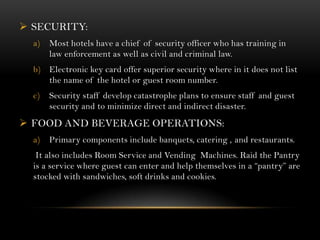  SECURITY:
  a)   Most hotels have a chief of security officer who has training in
       law enforcement as well as civil and criminal law.
  b) Electronic key card offer superior security where in it does not list
     the name of the hotel or guest room number.
  c)   Security staff develop catastrophe plans to ensure staff and guest
       security and to minimize direct and indirect disaster.
 FOOD AND BEVERAGE OPERATIONS:
  a)   Primary components include banquets, catering , and restaurants.
   It also includes Room Service and Vending Machines. Raid the Pantry
  is a service where guest can enter and help themselves in a “pantry” are
  stocked with sandwiches, soft drinks and cookies.
 