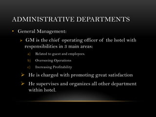 ADMINISTRATIVE DEPARTMENTS
• General Management:
      GM is the chief operating officer of the hotel with
       responsibilities in 3 main areas:
        a)   Related to guest and employees.
        b)   Overseeing Operations
        c)   Increasing Profitability

    He is charged with promoting great satisfaction
    He supervises and organizes all other department
     within hotel.
 