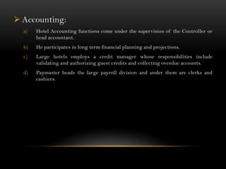  Accounting:
  a)   Hotel Accounting functions come under the supervision of the Controller or
       head accountant.
  b)   He participates in long term financial planning and projections.
  c)   Large hotels employs a credit manager whose responsibilities include
       validating and authorizing guest credits and collecting overdue accounts.
  d)   Paymaster heads the large payroll division and under them are clerks and
       cashiers.
 