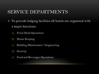 SERVICE DEPARTMENTS
 To provide lodging facilities all hotels are organized with
  4 major functions:
   a)   Front Desk Operations

   b) House Keeping.

   c)   Building Maintenance/ Engineering

   d) Security

   e)   Food and Beverages Operations
 