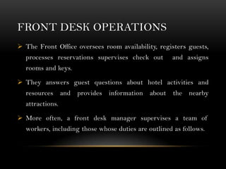 FRONT DESK OPERATIONS
 The Front Office oversees room availability, registers guests,
  processes reservations supervises check out         and assigns
  rooms and keys.

 They answers guest questions about hotel activities and
  resources      and provides   information   about   the   nearby
  attractions.

 More often, a front desk manager supervises a team of
  workers, including those whose duties are outlined as follows.
 