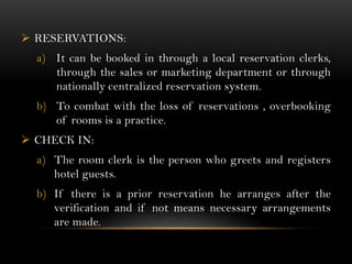  RESERVATIONS:
  a) It can be booked in through a local reservation clerks,
     through the sales or marketing department or through
     nationally centralized reservation system.
  b) To combat with the loss of reservations , overbooking
     of rooms is a practice.
 CHECK IN:
  a) The room clerk is the person who greets and registers
     hotel guests.
  b) If there is a prior reservation he arranges after the
     verification and if not means necessary arrangements
     are made.
 