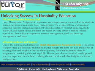 +61 280 067 005
info@onlinetutorhelps.com
Address- Victoria St, Darlinghurst NSW 2010, Australia
Hotel Management Assignment Help | My Assignment Help| Online Assignment Help | Assessment Help
Unlocking Success In Hospitality Education
A Comprehensive Resource Hub
Hotel Management Assignment Help serves as a comprehensive resource hub for students
pursuing degrees or courses in hotel management. The website offers a wide range of
academic support, including assignment writing assistance, research guidance, study
materials, and expert advice. Students can access a variety of topics related to hotel
operations, front office management, revenue management, food and beverage
management, and more.
Expert Guidance and Support
One of the significant advantages of Hotel Management Assignment Help is the access
to experienced professionals and subject matter experts. Students can avail themselves of
expert guidance throughout their academic journey, from brainstorming ideas for
assignments to refining their writing skills. These experts have extensive knowledge and
practical experience in the field, enabling them to provide valuable insights and industry
best practices.
 