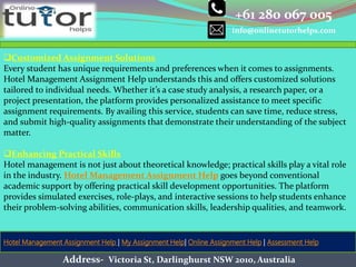+61 280 067 005
info@onlinetutorhelps.com
Address- Victoria St, Darlinghurst NSW 2010, Australia
Hotel Management Assignment Help | My Assignment Help| Online Assignment Help | Assessment Help
Customized Assignment Solutions
Every student has unique requirements and preferences when it comes to assignments.
Hotel Management Assignment Help understands this and offers customized solutions
tailored to individual needs. Whether it’s a case study analysis, a research paper, or a
project presentation, the platform provides personalized assistance to meet specific
assignment requirements. By availing this service, students can save time, reduce stress,
and submit high-quality assignments that demonstrate their understanding of the subject
matter.
Enhancing Practical Skills
Hotel management is not just about theoretical knowledge; practical skills play a vital role
in the industry. Hotel Management Assignment Help goes beyond conventional
academic support by offering practical skill development opportunities. The platform
provides simulated exercises, role-plays, and interactive sessions to help students enhance
their problem-solving abilities, communication skills, leadership qualities, and teamwork.
 