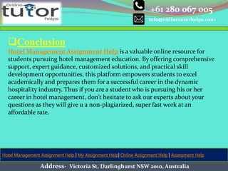 +61 280 067 005
info@onlinetutorhelps.com
Address- Victoria St, Darlinghurst NSW 2010, Australia
Hotel Management Assignment Help | My Assignment Help| Online Assignment Help | Assessment Help
Conclusion
Hotel Management Assignment Help is a valuable online resource for
students pursuing hotel management education. By offering comprehensive
support, expert guidance, customized solutions, and practical skill
development opportunities, this platform empowers students to excel
academically and prepares them for a successful career in the dynamic
hospitality industry. Thus if you are a student who is pursuing his or her
career in hotel management, don’t hesitate to ask our experts about your
questions as they will give u a non-plagiarized, super fast work at an
affordable rate.
 