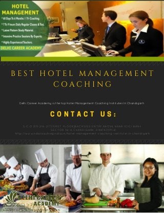 C O N T A C T U S :
S.C.O 215­216­217(FIRST FLOOR)BACKSIDE ENTRY,ABOVE NEAR ICICI BANK
  SECTOR 34­A,CHANDIGARH.,09876335141
http://www.ndacoachingindia.in/hotel­management­coaching­institute­in­chandigarh
Delhi Career Academy is the top Hotel Management Coaching Institutes In Chandigarh
B E S T H O T E L M A N A G E M E N T
C O A C H I N G
 