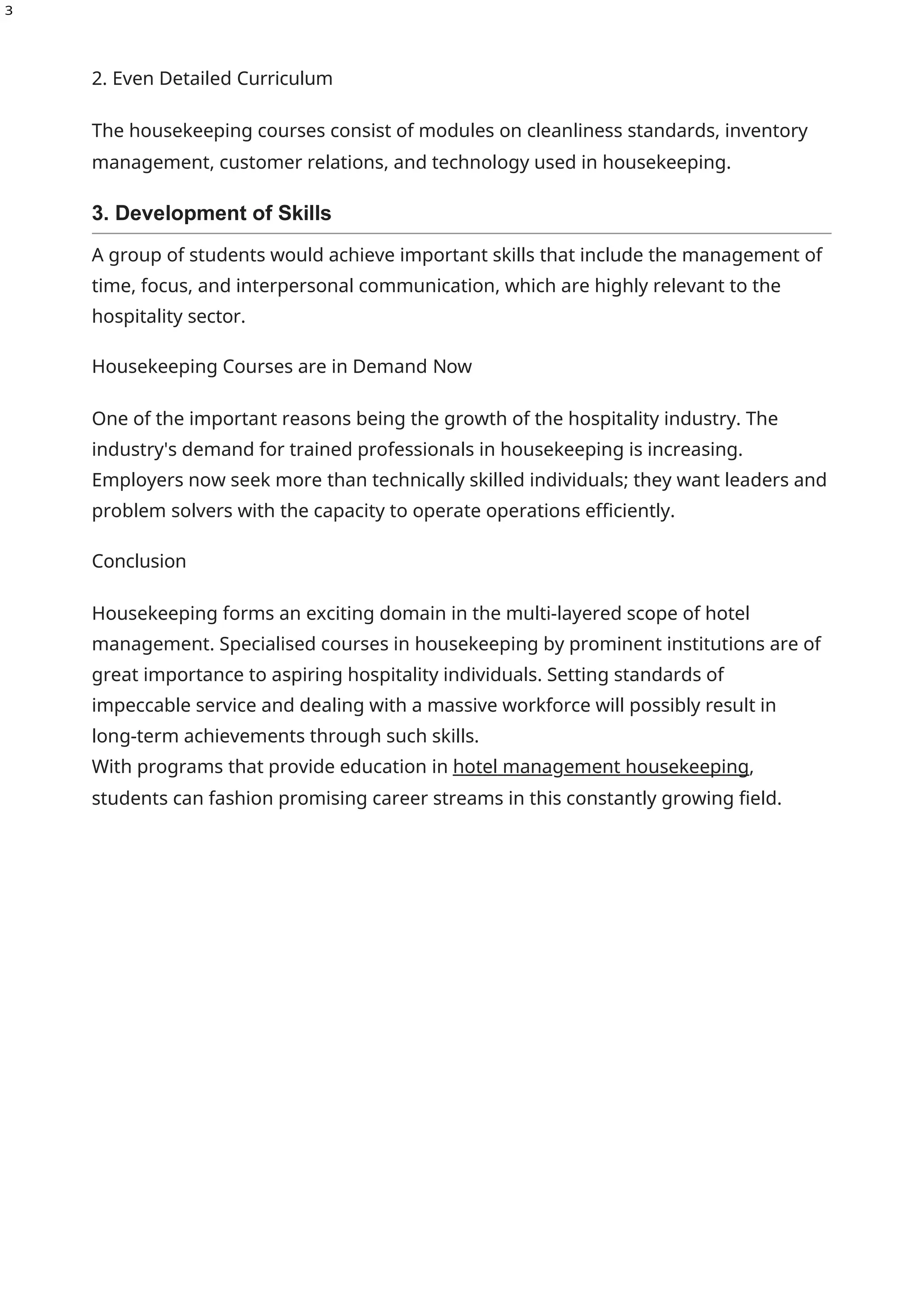 3
2. Even Detailed Curriculum
The housekeeping courses consist of modules on cleanliness standards, inventory
management, customer relations, and technology used in housekeeping.
3. Development of Skills
A group of students would achieve important skills that include the management of
time, focus, and interpersonal communication, which are highly relevant to the
hospitality sector.
Housekeeping Courses are in Demand Now
One of the important reasons being the growth of the hospitality industry. The
industry's demand for trained professionals in housekeeping is increasing.
Employers now seek more than technically skilled individuals; they want leaders and
problem solvers with the capacity to operate operations efficiently.
Conclusion
Housekeeping forms an exciting domain in the multi-layered scope of hotel
management. Specialised courses in housekeeping by prominent institutions are of
great importance to aspiring hospitality individuals. Setting standards of
impeccable service and dealing with a massive workforce will possibly result in
long-term achievements through such skills.
With programs that provide education in hotel management housekeeping,
students can fashion promising career streams in this constantly growing field.
 