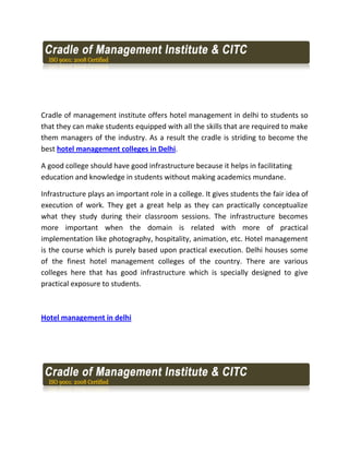 Cradle of management institute offers hotel management in delhi to students so
that they can make students equipped with all the skills that are required to make
them managers of the industry. As a result the cradle is striding to become the
best hotel management colleges in Delhi.

A good college should have good infrastructure because it helps in facilitating
education and knowledge in students without making academics mundane.

Infrastructure plays an important role in a college. It gives students the fair idea of
execution of work. They get a great help as they can practically conceptualize
what they study during their classroom sessions. The infrastructure becomes
more important when the domain is related with more of practical
implementation like photography, hospitality, animation, etc. Hotel management
is the course which is purely based upon practical execution. Delhi houses some
of the finest hotel management colleges of the country. There are various
colleges here that has good infrastructure which is specially designed to give
practical exposure to students.



Hotel management in delhi
 