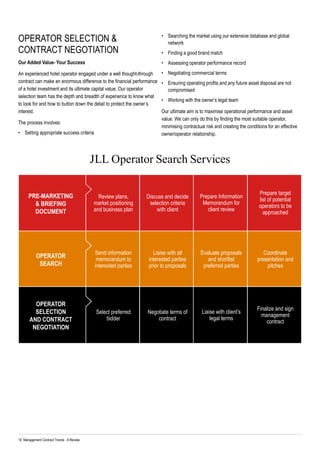 10 Management Contract Trends - A Review	
JLL Operator Search Services
Review plans,
market positioning
and business plan
Send information
memorandum to
interested parties
Select preferred
bidder
Discuss and decide
selection criteria
with client
Liaise with all
interested parties
prior to proposals
Negotiate terms of
contract
Prepare Information
Memorandum for
client review
Evaluate proposals
and shortlist
preferred parties
Liaise with client’s
legal terms
Prepare target
list of potential
operators to be
approached
Coordinate
presentation and
pitches
Finalize and sign
management
contract
Pre-marketing
& Briefing
Document
Operator
search
Operator
Selection
and Contract
Negotiation
OPERATOR SELECTION &
CONTRACT NEGOTIATION
Our Added Value- Your Success
An experienced hotel operator engaged under a well thought-through
contract can make an enormous difference to the financial performance
of a hotel investment and its ultimate capital value. Our operator
selection team has the depth and breadth of experience to know what
to look for and how to button down the detail to protect the owner’s
interest.
The process involves:
•	 Setting appropriate success criteria
•	 Searching the market using our extensive database and global
network
•	 Finding a good brand match
•	 Assessing operator performance record
•	 Negotiating commercial terms
•	 Ensuring operating profits and any future asset disposal are not
compromised
•	 Working with the owner’s legal team
Our ultimate aim is to maximise operational performance and asset
value. We can only do this by finding the most suitable operator,
minimising contractual risk and creating the conditions for an effective
owner/operator relationship.
 