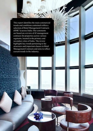 2 Management Contract Trends - A Review	
This report identifies the main commercial
trends and conditions contained within a
selection of Hotel Management Contracts
(HMC’s) across India. Our comments
are based on a review of 42 management
contracts for properties across various
segments, located in the primary and
secondary cities of India. The review
highlights key trends pertaining to fee
structures and important clauses in Hotel
Management Contracts and aims to reflect
current trends in the industry.
 