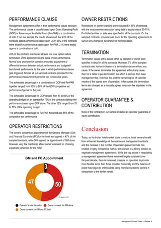 Management Contract Trends - A Review 9
Performance clause
Management agreements differ in their performance clause structure.
The performance clause is usually based upon Gross Operating Profit
(GOP) or Revenue per Available Room (RevPAR) or a combination
of both. From our sample, the results showcased that 43% of the
contracts stated performance based upon GOP, 36% of the contracts
were tested for performance based upon RevPAR, 21% were tested
against a combination of both.
45% of the contracts mentioned at least one cure option before
termination of the agreement on the basis of non-performance.
Normal cure provision for operator amounted to payment of
differential amount between actual performance and budgeted/
benchmark performance for the year in which performance clause
gets triggered. Almost, all our sampled contracts provided for the
performance measurement period of two consecutive years.
The achievable percentage in a combination of GOP and RevPAR
together ranged from 80% to 90% of the GOP/competitive set
performance figures for the year.
The achievable percentage for GOP ranged from 80 to 85% of the
operating budget on an average for 75% of the contracts stating their
performance based upon GOP alone. The other 25% ranged from 70
to 75% of the operating budget.
The achievable percentage for RevPAR threshold was 85% of the
competitive set performance.
Operator Restrictions
The owner’s consent on appointment of the General Manager (GM)
and Financial Controller (FC) for the hotel was agreed in 47% of the
sampled contracts, while 50% agreed for appointment of GM alone.
However, very few mentioned about owner’s consent on choosing
expatriate personnel for the hotel.
OWNER RESTRICTIONS
Restrictions on owner financing were stipulated in 65% of contracts
with the most common restriction being debt to equity ratio of 60-70%.
Prohibited entities on sale were specified in all the contracts. On the
sampled contracts, provision was found for the operating agreements to
survive any change of ownership for the hotel/asset.
Termination
Termination clause with a cause either by operator or owner were
specified in detail in all the contracts. However, 7% of the sampled
contracts also had an inclusion of a termination clause without any
cause. If the owner terminates the agreement without any cause,
then he is liable to pay termination fee which is derived from base
management fee, incentive fee, and the remaining no. of calendar
months of the signed term of operation. In few cases, the termination
fee is also charged as a mutually agreed lump sum fee stipulated in the
agreement.
Operator Guarantee &
Contribution
None of the contracts in our sample included an operator guarantee or
equity contribution.
Conclusion
Today, as the Indian hotel market starts to mature, hotel owners benefit
from enhanced knowledge of the nuances of management contracts
and the increase in the number of operators present in India has
created a highly competitive market, with owners in a strong position to
negotiate management agreements. While the key issues in negotiating
a management agreement have remained largely consistent over
the past decade, there is increased pressure on operators to provide
more flexible terms than those provided historically and the balance of
power has begun to shift towards being more favourable to owners in
comparison to the earlier trends.
Operator's sole discretion
Owner consent for GM and FC both
Owner consent for GM alone
3
5047
GM and FC Appointment
All figures in (%)
 