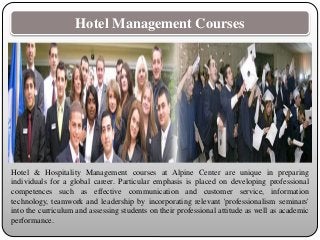 Hotel Management Courses
Hotel & Hospitality Management courses at Alpine Center are unique in preparing
individuals for a global career. Particular emphasis is placed on developing professional
competences such as effective communication and customer service, information
technology, teamwork and leadership by incorporating relevant 'professionalism seminars'
into the curriculum and assessing students on their professional attitude as well as academic
performance.
 