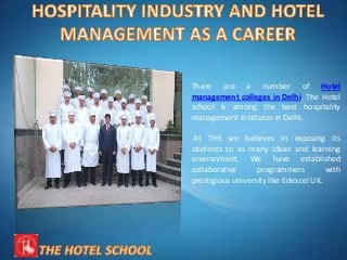 There are a number of Hotel
management colleges in Delhi, The Hotel
school is among the best hospitality
management institutes in Delhi.
At THS we believes in exposing its
students to as many ideas and learning
environment, We have established
collaborative programmers with
prestigious university like Edexcel UK.
 