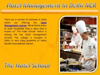 There are a number of institutes in Delhi
which are offering the Hotel
Management courses. What better place
to learn hospitality than a place that is
known as” The hotel School “which is
among the top hotel management
schools. The college is situated in
Delhi, in very close proximity of Indira
Gandhi International airport.
 
