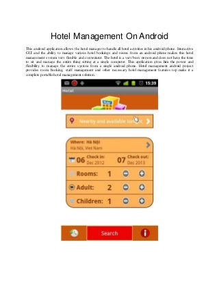 Hotel Management On Android
This android application allows the hotel manager to handle all hotel activities in his android phone. Interactive
GUI and the ability to manage various hotel bookings and rooms from an android phone makes this hotel
management system very flexible and convenient. The hotel is a very busy person and does not have the time
to sit and manage the entire thing sitting at a single computer. This application gives him the power and
flexibility to manage the entire system from a single android phone. Hotel management android project
provides room booking, staff management and other necessary hotel management features top make it a
complete portable hotel management solution.
 