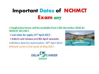 Important Dates of NCHMCT
Exam 2017
> Application forms will be available from 12th December 2016 for
NCHCET JEE 2017.
> Last date for apply 14th April 2017.
> Admit card release on19th April onwards.
> Written date for examination 29th April 2017 .
> Result come in 3rd week of May 2017.
 