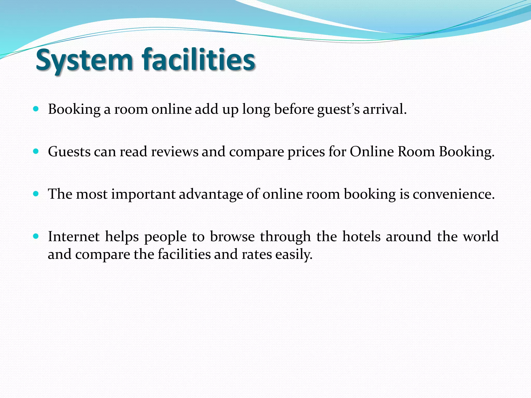 System facilities
 Booking a room online add up long before guest’s arrival.
 Guests can read reviews and compare prices for Online Room Booking.
 The most important advantage of online room booking is convenience.
 Internet helps people to browse through the hotels around the world
and compare the facilities and rates easily.
 