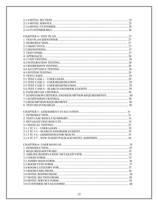 2.1.4 HOTEL SECTION........................................................................................................... 25 
2.1.5 HOTEL SERVICE........................................................................................................... 25 
2.1.6 HOTEL CUSTOMER...................................................................................................... 25 
2.1.6 CUSTOMER BILL…...................................................................................................... 26 
CHAPTER 4 - TEST PLAN..................................................................................................... 27 
1. TEST PLAN IDENTIFIER.................................................................................................. 27 
2. INTRODUCTION................................................................................................................ 27 
2.1 OBJECTIVES..................................................................................................................... 27 
2.2 DEFINITIONS.................................................................................................................... 27 
3. TEST ITEMS........................................................................................................................ 27 
4. APPROACH......................................................................................................................... 28 
4.1 UNIT TESTING .................................................................................... ............................. 28 
4.2 INTEGRATION TESTING................................................................................................ 28 
4.3 REGRESSION TESTING.................................................................................................. 28 
4.4 ACCEPTANCE TESTING................................................................................................. 28 
4.5 SYSTEM TESTING.............................................................................. ............................. 29 
5. TEST CASES ....................................................................................................................... 29 
5.1 TEST CASE 1 – USER LOGIN......................................................................................... 29 
5.2 TEST CASE 2 – USER REGISTRATION ........................................................................ 29 
5.3 TEST CASE 3 – USER REGISTRATION ........................................................................ 29 
5.4 TEST CASE 4 – SEARCH AND BOOK FLIGHTS ......................................................... 29 
6. PASS OR FAIL CRITERIA................................................................................... .............. 30 
7. SUSPENSION CRITERIA AND RESUMPTION REQUIREMENTS.................. .............. 30 
7.1 SUSPENSION CRITERIA.................................................................... ............................. 30 
7.2 RESUMPTION REQUIREMENT ............................................................................... ...... 30 
8. TEST DELIVERABLES ...................................................................................................... 30 
CHAPTER 5 - ASSESSMENT EVALUATION.................................................................... 31 
1. INTRODUCTION................................................................................................................ 31 
2. TEST CASE RESULT SUMMARY.................................................................................... 31 
3. DETAILED TEST RESULTS.............................................................................................. 32 
3.1 MANUAL TESTING............................................................................ ............................. 32 
3.1.1 TC # 1 – USER LOGIN................................................................................................... 32 
3.1.2 TC # 3 – SEARCH AND BOOK FLIGHTS .................................................................. 33 
3.1.3 TC # 6 - ADMINISTRATOR SIGN IN.......................................................................... 33 
3.1.4 TC # 7 – NEW FLIGHT/PACKAGE/HOTEL ADDITION .......................................... 34 
CHAPTER-6 - USER MANUAL ............................................................................................. 35 
1. INTRODUCTION................................................................................................................. 35 
2. REQUIRED SOFTWARE.................................................................................................... 35 
3. AIRLINE RESERVATION DETAILED VIEW................................................................. 35 
3.1 LOGIN FORM.................................................................................................................... 35 
3.2 ADMIN MAIN FORM........................................................................................................ 36 
3.3 ROOM TYPE FORM….,……………................................................................................ 37 
3.4 ROOM CATEGORY FOR................................................................................................. 37 
3.5 ROOM FARE FROM......................................................................................................... 38 
3.6 HOTEL ROOMS FROM..................................................................................................... 38 
3.7 HOTEL SECTION FROM.................................................................................................. 39 
3.8 HOTEL SERVICE FORM………...................................................................................... 39 
3.9 CUSTOMER DETAILS FORM.......................................................................................... 40 
12 
 