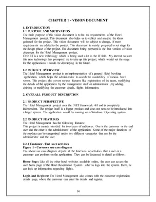 CHAPTER 1 - VISION DOCUMENT 
1. INTRODUCTION 
1.1 PURPOSE AND MOTIVATION 
The main purpose of this vision document is to list the requirements of the Hotel 
Management project. This document also helps us to collect and analyze the ideas 
gathered for the project. This vision document will be subject to change, if more 
requirements are added to the project. This document is mainly prepared to set stage for 
the design phase of the project. The document being prepared is the first version of vision 
document for the Hotel Management project. 
C#.NET is a new technology which is being used a lot in the IT field. My interest to learn 
this new technology has prompted me to take up this project, which would set the stage 
for the applications I would be developing in the future. 
1.2 PROJECT OVERVIEW 
The Hotel Management project is an implementation of a general Hotel booking 
application, which helps the administrator to search the availability of various hotel 
rooms. This project also covers various features like registration of the users, modifying 
the details of the application by the management staff or administrator , by adding, 
deleting or modifying the customer details, flights information. 
2. OVERALL PRODUCT DESCRIPTION 
2.1 PRODUCT PERSPECTIVE 
The Hotel Management project uses the .NET framework 4.0 and is completely 
independent. The project itself is a bigger product and does not need to be introduced into 
a larger system. The application would be running on a Windows Operating system. 
2.2 PRODUCT FEATURES 
The Hotel Management has the following features: 
This project is mainly intended for two types of audiences. One is the customer or the end 
user and the other is the administrator of the application. Some of the major functions of 
the product can be categorized under two different categories that are for the 
administrator and the user. 
2.2.1 Customer / End user activities 
Figure 1 - Customer use case diagram 
The above use case diagram depicts all the functions or activities that a user or a 
customer can perform on the application. They can be discussed in detail as follows: 
Home Page: Like all the other hotel websites available online, the user can access the 
user home page of the Hotel Reservation System , after he logs into the system. Here, he 
can look up information regarding flights. 
Login and Register: The Hotel Management also comes with the customer registration 
details page, where the customer can enter his details and register. 
14 
 