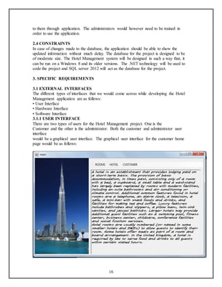 to them through application. The administrators would however need to be trained in 
order to use the application. 
2.4 CONSTRAINTS 
In case of changes made to the database, the application should be able to show the 
updated information without much delay. The database for the project is designed to be 
of moderate size. The Hotel Management system will be designed in such a way that, it 
can be run on a Windows 8 and its older versions. The .NET technology will be used to 
code the project and SQL server 2012 will act as the database for the project. 
16 
3. SPECIFIC REQUIREMENTS 
3.1 EXTERNAL INTERFACES 
The different types of interfaces that we would come across while developing the Hotel 
Management application are as follows: 
• User Interface 
• Hardware Interface 
• Software Interface 
3.1.1 USER INTERFACE 
There are two types of users for the Hotel Management project. One is the 
Customer and the other is the administrator. Both the customer and administrator user 
interface 
would be a graphical user interface. The graphical user interface for the customer home 
page would be as follows: 
 