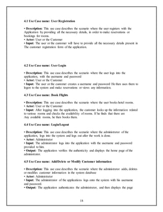 18 
4.1 Use Case name: User Registration 
• Description: This use case describes the scenario where the user registers with the 
Application by providing all the necessary details, in order to make reservations or 
bookings for rooms. 
• Actor: User or the Customer 
• Input: The user or the customer will have to provide all the necessary details present in 
The customer registration form of the application. 
4.2 Use Case name: User Login 
• Description: This use case describes the scenario where the user logs into the 
application, with the username and password 
• Actor: User or the Customer 
• Input: The user or the customer creates a username and password He then uses them to 
logon to the system and make reservations or views any information. 
4.3 Use Case name: Book Flights 
• Description: This use case describes the scenario where the user books hotel rooms. 
• Actor: User or the Customer 
• Input: After logging into the application, the customer looks up the information related 
to various rooms and checks the availability of rooms. If he finds that there are 
Any available rooms, he then books them. 
4.4 Use Case name: Login/Logout 
• Description: This use case describes the scenario where the administrator of the 
application, logs into the system and logs out after the work is done. 
• Actor: Administrator 
• Input: The administrator logs into the application with the username and password 
provided to him. 
• Output: The application verifies the authenticity and displays the home page of the 
administrator. 
4.5 Use Case name: Add/Delete or Modify Customer information 
• Description: This use case describes the scenario where the administrator adds, deletes 
or modifies customer information in the system database 
• Actor: Administrator 
• Input: The administrator of the applications logs onto the system with his username 
and password. 
• Output: The application authenticates the administrator, and then displays the page 
 