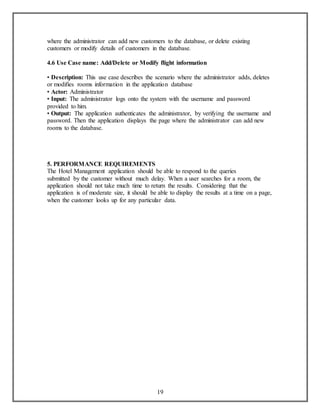 where the administrator can add new customers to the database, or delete existing 
customers or modify details of customers in the database. 
4.6 Use Case name: Add/Delete or Modify flight information 
• Description: This use case describes the scenario where the administrator adds, deletes 
or modifies rooms information in the application database 
• Actor: Administrator 
• Input: The administrator logs onto the system with the username and password 
provided to him. 
• Output: The application authenticates the administrator, by verifying the username and 
password. Then the application displays the page where the administrator can add new 
rooms to the database. 
5. PERFORMANCE REQUIREMENTS 
The Hotel Management application should be able to respond to the queries 
submitted by the customer without much delay. When a user searches for a room, the 
application should not take much time to return the results. Considering that the 
application is of moderate size, it should be able to display the results at a time on a page, 
when the customer looks up for any particular data. 
19 
 