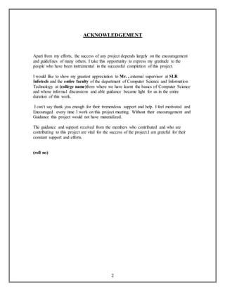 ACKNOWLEDGEMENT 
Apart from my efforts, the success of any project depends largely on the encouragement 
and guidelines of many others. I take this opportunity to express my gratitude to the 
people who have been instrumental in the successful completion of this project. 
I would like to show my greatest appreciation to Mr. , external supervisor at SLR 
Infotech and the entire faculty of the department of Computer Science and Information 
Technology at (college name)from where we have learnt the basics of Computer Science 
and whose informal discussions and able guidance became light for us in the entire 
duration of this work. 
I can‘t say thank you enough for their tremendous support and help. I feel motivated and 
Encouraged every time I work on this project meeting. Without their encouragement and 
Guidance this project would not have materialized. 
The guidance and support received from the members who contributed and who are 
contributing to this project are vital for the success of the project.I am grateful for their 
constant support and efforts. 
2 
(roll no) 
 