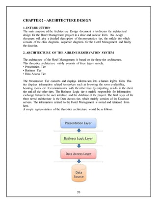 CHAPTER 2 - ARCHITECTURE DESIGN 
1. INTRODUCTION 
The main purpose of the Architecture Design document is to discuss the architectural 
design for the Hotel Management project in a clear and concise form. This design 
document will give a detailed description of the presentation tier, the middle tier which 
consists of the class diagrams, sequence diagrams for the Hotel Management and finally 
the data tier. 
2. ARCHITECTURE OF THE AIRLINE RESERVATION SYSTEM 
The architecture of the Hotel Management is based on the three-tier architecture. 
This three-tier architecture mainly consists of three layers namely: 
• Presentation Tier 
• Business Tier 
• Data Access Tier 
The Presentation Tier converts and displays information into a human legible form. This 
tier displays information related to services such as browsing the room avaliability, 
booking rooms etc. It communicates with the other tiers by outputting results to the client 
tier and all the other tiers. The Business Logic tier is mainly responsible for information 
exchange between the user interface and the database of the project. The final layer of the 
three tiered architecture is the Data Access tier, which mainly consists of the Database 
servers. The information related to the Hotel Management is stored and retrieved from 
here. 
A simple representation of the three-tier architecture would be as follows: 
20 
 