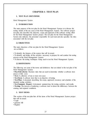 CHAPTER 4 - TEST PLAN 
27 
1. TEST PLAN IDENTIFIER 
Hotel Management System 
2. INTRODUCTION 
The main purpose of the test plan for the Hotel Management System is to discuss the 
testing details of the use cases of the Hotel Management System. The software project 
test plan also describes the objective, scope and approach of the software testing effort 
for the Hotel Management System project. The test plan for the Hotel Management 
System also indicates the personnel responsible for each task and also specifies the risks 
associated with the test plan. 
2.1 OBJECTIVES 
The main objectives of the test plan for the Hotel Management System 
are as follows: 
• To identify the features of the system that will be tested. 
• To identify and define all the activities necessary to prepare for and conduct the testing 
process on the Hotel Management System. 
• To discuss the testing techniques being used to test the Hotel Management System. 
2.2 DEFINITIONS 
The following are some of the terms and definitions that are related to the test plan of the 
Hotel Management System: 
• Pass/Fail criteria: Decision rules that are used to determine whether a software item 
passes or fails a test. 
• Test: A collection of one or more test cases 
• Test Item: A software item that is an objective of testing. 
• Test Plan: A document describing the scope, approach, resources and schedule of the 
intended testing activities. 
• Test Summary Report: A document summarizing the testing activities and results. 
• Testing: The process of analyzing a software item to detect the differences between the 
existing and required conditions. 
3. TEST ITEMS 
This section of the test plan lists all the items of the Hotel Management System project 
that will be tested: 
• Login 
• generate bill 
• Register 
 