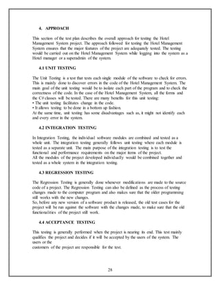 28 
4. APPROACH 
This section of the test plan describes the overall approach for testing the Hotel 
Management System project. The approach followed for testing the Hotel Management 
System ensures that the major features of the project are adequately tested. The testing 
would be carried out on the Hotel Management System while logging into the system as a 
Hotel manager or a superadmin of the system. 
4.1 UNIT TESTING 
The Unit Testing is a test that tests each single module of the software to check for errors. 
This is mainly done to discover errors in the code of the Hotel Management System. The 
main goal of the unit testing would be to isolate each part of the program and to check the 
correctness of the code. In the case of the Hotel Management System, all the forms and 
the C# classes will be tested. There are many benefits for this unit testing: 
• The unit testing facilitates change in the code. 
• It allows testing to be done in a bottom up fashion. 
At the same time, unit testing has some disadvantages such as, it might not identify each 
and every error in the system. 
4.2 INTEGRATION TESTING 
In Integration Testing, the individual software modules are combined and tested as a 
whole unit. The integration testing generally follows unit testing where each module is 
tested as a separate unit. The main purpose of the integration testing is to test the 
functional and performance requirements on the major items of the project. 
All the modules of the project developed individually would be combined together and 
tested as a whole system in the integration testing. 
4.3 REGRESSION TESTING 
The Regression Testing is generally done whenever modifications are made to the source 
code of a project. The Regression Testing can also be defined as the process of testing 
changes made to the computer program and also makes sure that the older programming 
still works with the new changes. 
So, before any new version of a software product is released, the old test cases for the 
project will be run against the software with the changes made, to make sure that the old 
functionalities of the project still work. 
4.4 ACCEPTANCE TESTING 
This testing is generally performed when the project is nearing its end. This test mainly 
qualifies the project and decides if it will be accepted by the users of the system. The 
users or the 
customers of the project are responsible for the test. 
 