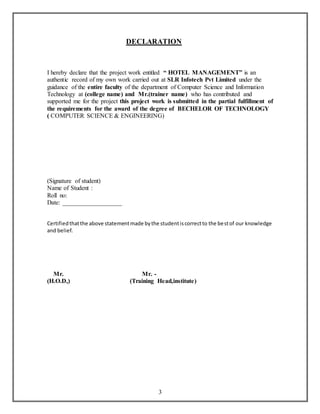 DECLARATION 
I hereby declare that the project work entitled “ HOTEL MANAGEMENT” is an 
authentic record of my own work carried out at SLR Infotech Pvt Limited under the 
guidance of the entire faculty of the department of Computer Science and Information 
Technology at (college name) and Mr.(trainer name) who has contributed and 
supported me for the project this project work is submitted in the partial fulfillment of 
the requirements for the award of the degree of BECHELOR OF TECHNOLOGY 
( COMPUTER SCIENCE & ENGINEERING) 
3 
(Signature of student) 
Name of Student : 
Roll no: 
Date: ___________________ 
Certified that the above statement made by the student is correct to the best of our knowledge 
and belief. 
Mr. Mr. - 
(H.O.D,) (Training Head,institute) 
 