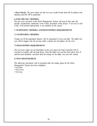• Pass Criteria: The pass criteria for this test case would be that data will be added to the 
database.and bill will be generated 
6. PASS OR FAIL CRITERIA 
The test cases executed on the Hotel Management System will pass if they meet the 
specific requirements mentioned in the Vision document of the project. A test case is said 
to fail, if the desired functionality is not satisfied by the system. 
7. SUSPENSION CRITERIA AND RESUMPTION REQUIREMENTS 
30 
7.1 SUSPENSION CRITERIA 
Testing for all the dependant features will be suspended if a test case fails. The failed test 
case will be logged onto the test log which contains the description for the error. 
7.2 RESUMPTION REQUIREMENT 
The test cases which are not dependant on the case where the bug is reported will be 
executed in parallel with the bug fixing. Once the failed test case has been taken note of 
and has been identified and fixed then the testing for the failed test case will resume. 
8. TEST DELIVERABLES 
The following documents will be produced after the testing phase for the Hotel 
Management System has been completed. 
• Test Plan 
• Test Cases 
• Test Log 
 