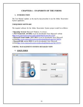 CHAPTER 6 – SNAPSHOTS OF THE FORMS 
35 
1. INTRODUCTION 
The User Manual explains us the step by step procedure to use the Airline Reservation 
System application. 
2 REQUIRED SOFTWARE 
The required software for the Airline Reservation System project would be as follows: 
• Operating System: Microsoft Windows 8 or lower . 
• .NET Framework 4.0 SDK: It can be downloaded from Microsoft website 
(http://www.microsoft.com/en- in/download/details.aspx?id=3324). 
• Microsoft Visual Studio .NET 2012: It can be downloaded from Microsoft 
website(http://www.microsoft.com/en-us/download/details.aspx?id=30678). 
• Microsoft SQL server 2012: It can be downloaded from Microsoft 
website(http://www.microsoft.com/en-in/download/details.aspx?id=35575). 
3 HOTEL MANAGEMENT SYSTEM DETAILED VIEW 
1. LOGIN FORM 
 
