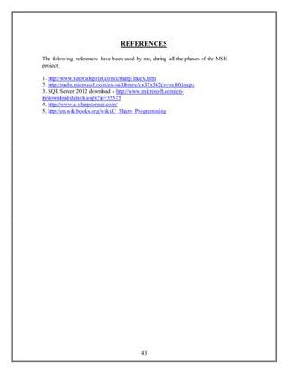 REFERENCES 
The following references have been used by me, during all the phases of the MSE 
project: 
1. http://www.tutorialspoint.com/csharp/index.htm 
2. http://msdn.microsoft.com/en-us/library/kx37x362(v=vs.80).aspx 
3. SQL Server 2012 download - http://www.microsoft.com/en-in/ 
download/details.aspx?id=35575 
4. http://www.c-sharpcorner.com/ 
5. http://en.wikibooks.org/wiki/C_Sharp_Programming 
43 

