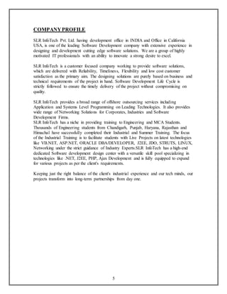 5 
COMPANY PROFILE 
SLR InfoTech Pvt. Ltd. having development office in INDIA and Office in California 
USA, is one of the leading Software Development company with extensive experience in 
designing and development cutting edge software solutions. We are a group of highly 
motivated IT professionals with an ability to innovate a strong desire to excel. 
SLR InfoTech is a customer focused company working to provide software solutions, 
which are delivered with Reliability, Timeliness, Flexibility and low cost customer 
satisfaction as the primary aim. The designing solutions are purely based on business and 
technical requirements of the project in hand. Software Development Life Cycle is 
strictly followed to ensure the timely delivery of the project without compromising on 
quality. 
SLR InfoTech provides a broad range of offshore outsourcing services including 
Application and Systems Level Programming on Leading Technologies. It also provides 
wide range of Networking Solutions for Corporates, Industries and Software 
Development Firms. 
SLR InfoTech has a niche in providing training to Engineering and MCA Students. 
Thousands of Engineering students from Chandigarh, Punjab, Haryana, Rajasthan and 
Himachal have successfully completed their Industrial and Summer Training. The focus 
of the Industrial Training is to facilitate students with Live Projects on latest technologies 
like VB.NET, ASP.NET, ORACLE DBA/DEVELOPER, J2EE, JDO, STRUTS, LINUX, 
Networking under the strict guidance of Industry Experts.SLR InfoTech has a high-end 
dedicated Software development design center with a versatile skill pool specializing in 
technologies like .NET, J2EE, PHP, Ajax Development and is fully equipped to expand 
for various projects as per the client's requirements. 
Keeping just the right balance of the client's industrial experience and our tech minds, our 
projects transform into long-term partnerships from day one. 
 