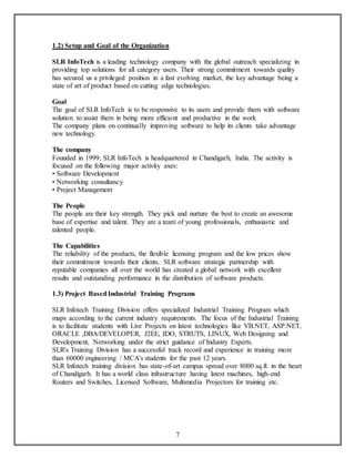 7 
1.2) Setup and Goal of the Organization 
SLR InfoTech is a leading technology company with the global outreach specializing in 
providing top solutions for all category users. Their strong commitment towards quality 
has secured us a privileged position in a fast evolving market, the key advantage being a 
state of art of product based on cutting edge technologies. 
Goal 
The goal of SLR InfoTech is to be responsive to its users and provide them with software 
solution to assist them in being more efficient and productive in the work 
The company plans on continually improving software to help its clients take advantage 
new technology. 
The company 
Founded in 1999, SLR InfoTech is headquartered in Chandigarh, India. The activity is 
focused on the following major activity axes: 
• Software Development 
• Networking consultancy 
• Project Management 
The People 
The people are their key strength. They pick and nurture the best to create an awesome 
base of expertise and talent. They are a team of young professionals, enthusiastic and 
talented people. 
The Capabilities 
The reliability of the products, the flexible licensing program and the low prices show 
their commitment towards their clients. SLR software strategic partnership with 
reputable companies all over the world has created a global network with excellent 
results and outstanding performance in the distribution of software products. 
1.3) Project Based Industrial Training Programs 
SLR Infotech Training Division offers specialized Industrial Training Program which 
maps according to the current industry requirements. The focus of the Industrial Training 
is to facilitate students with Live Projects on latest technologies like VB.NET, ASP.NET, 
ORACLE ,DBA/DEVELOPER, J2EE, JDO, STRUTS, LINUX, Web Designing and 
Development, Networking under the strict guidance of Industry Experts. 
SLR's Training Division has a successful track record and experience in training more 
than 60000 engineering / MCA's students for the past 12 years. 
SLR Infotech training division has state-of-art campus spread over 8000 sq.ft. in the heart 
of Chandigarh. It has a world class infrastructure having latest machines, high-end 
Routers and Switches, Licensed Software, Multimedia Projectors for training etc. 
 